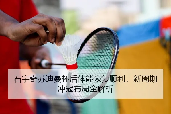 石宇奇苏迪曼杯后体能恢复顺利，新周期冲冠布局全解析